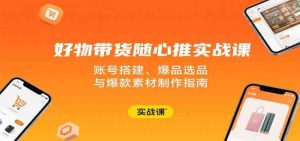 好物带货随心推实战课:账号搭建、爆品选品与爆款素材制作指南-比杰副业资源站